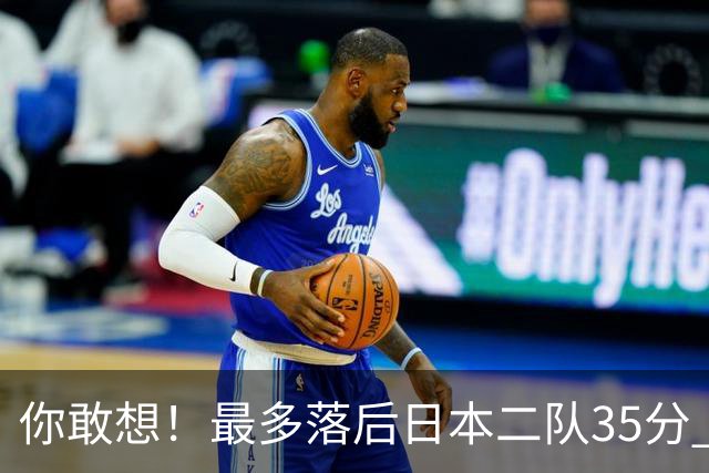 你敢想！最多落后日本二队35分 近10年男篮在干什么